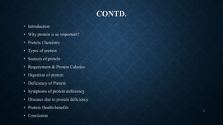 CONTD.
• Introduction
• Why protein is so important?
• Protein Chemistry
• Types of protein
• Sources of protein
• Requirement & Protein Calories
• Digestion of protein
• Deficiency of Protein
• Symptoms of protein deficiency
• Diseases due to protein deficiency
• Protein Health benefits
• Conclusion
3
 