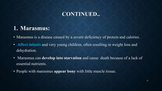 CONTINUED..
1. Marasmus:
• Marasmus is a disease caused by a severe deficiency of protein and calories.
• Affect infants and very young children, often resulting in weight loss and
dehydration.
• Marasmus can develop into starvation and cause death because of a lack of
essential nutrients.
• People with marasmus appear bony with little muscle tissue.
31
 