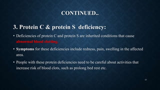 CONTINUED..
3. Protein C & protein S deficiency:
• Deficiencies of protein C and protein S are inherited conditions that cause
abnormal blood clotting.
• Symptoms for these deficiencies include redness, pain, swelling in the affected
area.
• People with these protein deficiencies need to be careful about activities that
increase risk of blood clots, such as prolong bed rest etc.
33
 