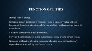 FUNCTION OF LIPIDS
• storage form of energy.
• Important dietary components because of their high energy value and also
because of fat-soluble vitamins and the essential fatty acids contained in the fat
natural food.
• Structural components of bio membranes.
• Serve as thermal insulators in the subcutaneous tissue around certain organs.
• Nonpolar lipids act as electrical insulators, allowing rapid propagation of
depolarization waves along myelinated nerves. 41
 
