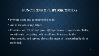 FUNCTIONS OF LIPIDS(CONTD.)
• Provide shape and contour to the body.
• Act as metabolic regulators.
• Combination of lipid and protein(lipoprotein) are important cellular,
constituents , occurring both in cell membrane and in the
mitochondria, and serving also as the mean of transporting lipids in
the blood.
42
 