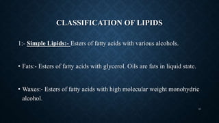 CLASSIFICATION OF LIPIDS
1:- Simple Lipids:- Esters of fatty acids with various alcohols.
• Fats:- Esters of fatty acids with glycerol. Oils are fats in liquid state.
• Waxes:- Esters of fatty acids with high molecular weight monohydric
alcohol.
43
 