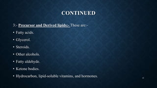 CONTINUED
3:- Precursor and Derived lipids:- These are:-
• Fatty acids.
• Glycerol.
• Steroids.
• Other alcohols.
• Fatty aldehyde.
• Ketone bodies.
• Hydrocarbon, lipid-soluble vitamins, and hormones. 45
 