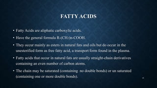 FATTY ACIDS
• Fatty Acids are aliphatic carboxylic acids.
• Have the general formula R-(CH2)n-COOH.
• They occur mainly as esters in natural fats and oils but do occur in the
unesterified form as free fatty acid, a transport form found in the plasma.
• Fatty acids that occur in natural fats are usually straight-chain derivatives
containing an even number of carbon atoms.
• The chain may be saturated (containing no double bonds) or un saturated
(containing one or more double bonds). 46
 