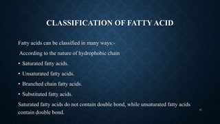 CLASSIFICATION OF FATTY ACID
Fatty acids can be classified in many ways:-
According to the nature of hydrophobic chain
• Saturated fatty acids.
• Unsaturated fatty acids.
• Branched chain fatty acids.
• Substituted fatty acids.
Saturated fatty acids do not contain double bond, while unsaturated fatty acids
contain double bond.
47
 
