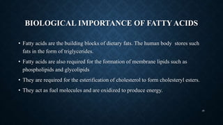 BIOLOGICAL IMPORTANCE OF FATTY ACIDS
• Fatty acids are the building blocks of dietary fats. The human body stores such
fats in the form of triglycerides.
• Fatty acids are also required for the formation of membrane lipids such as
phospholipids and glycolipids
• They are required for the esterification of cholesterol to form cholesteryl esters.
• They act as fuel molecules and are oxidized to produce energy.
48
 