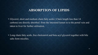 ABSORPTION OF LIPIDS
• Glycerol, short and medium chain fatty acids ( Chain length less than 14
carbons) are directly absorbed from the intestinal lumen in to the portal vein and
taken to liver for further utilization.
• Long chain fatty acids, free cholesterol and beta acyl glycerol together with bile
salts form micelles.
50
 