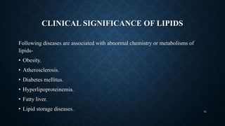 CLINICAL SIGNIFICANCE OF LIPIDS
Following diseases are associated with abnormal chemistry or metabolisms of
lipids-
• Obesity.
• Atherosclerosis.
• Diabetes mellitus.
• Hyperlipoproteinemia.
• Fatty liver.
• Lipid storage diseases. 52
 