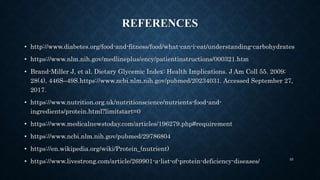 REFERENCES
• http://www.diabetes.org/food-and-fitness/food/what-can-i-eat/understanding-carbohydrates
• https://www.nlm.nih.gov/medlineplus/ency/patientinstructions/000321.htm
• Brand-Miller J, et al. Dietary Glycemic Index: Health Implications. J Am Coll 55. 2009;
28(4), 446S–49S.https://www.ncbi.nlm.nih.gov/pubmed/20234031. Accessed September 27,
2017.
• https://www.nutrition.org.uk/nutritionscience/nutrients-food-and-
ingredients/protein.html?limitstart=0
• https://www.medicalnewstoday.com/articles/196279.php#requirement
• https://www.ncbi.nlm.nih.gov/pubmed/29786804
• https://en.wikipedia.org/wiki/Protein_(nutrient)
• https://www.livestrong.com/article/269901-a-list-of-protein-deficiency-diseases/ 55
 