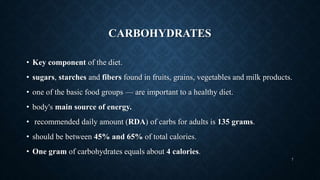 CARBOHYDRATES
• Key component of the diet.
• sugars, starches and fibers found in fruits, grains, vegetables and milk products.
• one of the basic food groups — are important to a healthy diet.
• body's main source of energy.
• recommended daily amount (RDA) of carbs for adults is 135 grams.
• should be between 45% and 65% of total calories.
• One gram of carbohydrates equals about 4 calories.
7
 