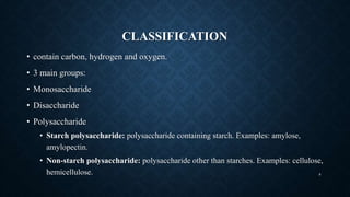 CLASSIFICATION
• contain carbon, hydrogen and oxygen.
• 3 main groups:
• Monosaccharide
• Disaccharide
• Polysaccharide
• Starch polysaccharide: polysaccharide containing starch. Examples: amylose,
amylopectin.
• Non-starch polysaccharide: polysaccharide other than starches. Examples: cellulose,
hemicellulose. 8
 