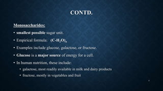 CONTD.
Monosaccharides:
• smallest possible sugar unit.
• Empirical formula: (C-H2O)n
• Examples include glucose, galactose, or fructose.
• Glucose is a major source of energy for a cell.
• In human nutrition, these include:
• galactose, most readily available in milk and dairy products
• fructose, mostly in vegetables and fruit
9
 