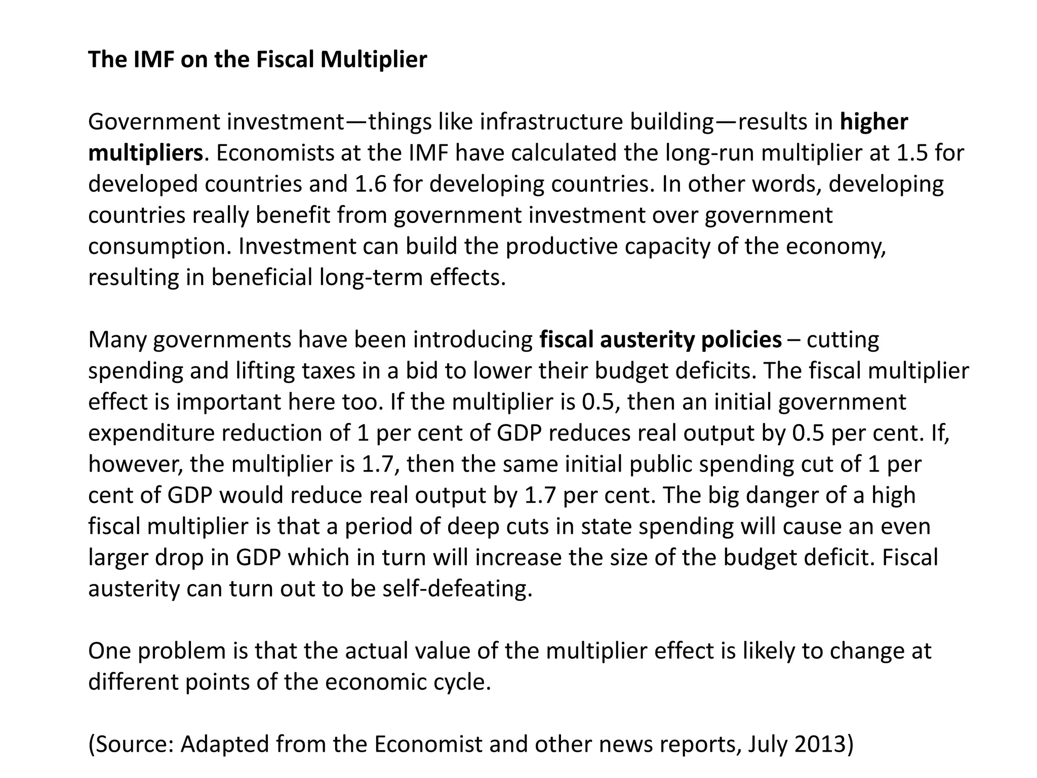 The IMF on the Fiscal Multiplier
Government investment—things like infrastructure building—results in higher
multipliers. Economists at the IMF have calculated the long-run multiplier at 1.5 for
developed countries and 1.6 for developing countries. In other words, developing
countries really benefit from government investment over government
consumption. Investment can build the productive capacity of the economy,
resulting in beneficial long-term effects.
Many governments have been introducing fiscal austerity policies – cutting
spending and lifting taxes in a bid to lower their budget deficits. The fiscal multiplier
effect is important here too. If the multiplier is 0.5, then an initial government
expenditure reduction of 1 per cent of GDP reduces real output by 0.5 per cent. If,
however, the multiplier is 1.7, then the same initial public spending cut of 1 per
cent of GDP would reduce real output by 1.7 per cent. The big danger of a high
fiscal multiplier is that a period of deep cuts in state spending will cause an even
larger drop in GDP which in turn will increase the size of the budget deficit. Fiscal
austerity can turn out to be self-defeating.
One problem is that the actual value of the multiplier effect is likely to change at
different points of the economic cycle.
(Source: Adapted from the Economist and other news reports, July 2013)

 