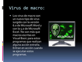 Virus de macro:
 Los virus de macro son
  un nuevo tipo de virus
  surgido con la versión
  6.0 de Microsoft Word y
  con la 5.0 de Microsoft
  Excel. No son más que
  macros escritas en
  Visual Basic para estos
  programas que realizan
  alguna acción extraña.
  Entran en acción cuando
  se ejecutan estos
  programas.
 