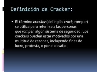 Definición de Cracker:

 El término cracker (del inglés crack, romper)
  se utiliza para referirse a las personas
  que rompen algún sistema de seguridad. Los
  crackers pueden estar motivados por una
  multitud de razones, incluyendo fines de
  lucro, protesta, o por el desafío.
 