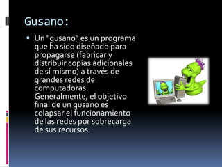Gusano:
 Un "gusano" es un programa
  que ha sido diseñado para
  propagarse (fabricar y
  distribuir copias adicionales
  de sí mismo) a través de
  grandes redes de
  computadoras.
  Generalmente, el objetivo
  final de un gusano es
  colapsar el funcionamiento
  de las redes por sobrecarga
  de sus recursos.
 