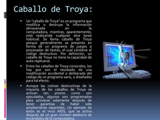 Caballo de Troya:
    Un "caballo de Troya" es un programa que
     modifica o destruye la información
     almacenada                en            la
     computadora, mientras, aparentemente,
     está realizando cualquier otra tarea
     habitual. Se llama caballo de Troya
     porque generalmente se presenta en
     forma de un programa de juegos o
     procesador de textos, el cual contiene el
     código destructivo. Por definición, un
     caballo de Troya no tiene la capacidad de
     auto-replicarse.
    Entre los caballos de Troya conocidos, los
     hay que son el resultado de una
     modificación accidental o deliberada del
     código de un programa sano, o diseñados
     para tal efecto.
    Aunque las rutinas destructivas de la
     mayoría de los caballos de Troya se
     activan     tan    pronto    como     son
     ejecutados, algunos son programados
     para activarse solamente después de
     tener     garantías    de    haber   sido
     ampliamente repartidas. Un ejemplo de
     éstos es el virus AIDS, que se activa
     después de un gran número aleatorio de
     encendidos de la computadora.
 