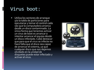 Virus boot:
 Utiliza los sectores de arranque
   y/o la tabla de particiones para
   ejecutarse y tomar el control cada
   vez que la computadora arranca
   desde un disco contaminado. La
   única forma que tenemos activar
   un virus de boot es arrancar o
   intentar arrancar el equipo desde
   un disco infectado. Cabe destacar
   que para que el virus se infecte no
   hace falta que el disco sea capaz
   de arrancar el sistema, ya que
   cualquier disco que nos dejemos
   olvidado en la unidad de
   disquetes puede estar infectado y
   activar el virus.
 