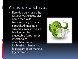 Virus de archivo:
 Este tipo de virus utiliza
  los archivos ejecutables
  como medio de
  transmitirse y tomar el
  control. Al igual que
  sucedía con los virus de
  boot, un archivo
  ejecutable (programa)
  infectado es
  completamente
  inofensivo mientras no
  lo pongamos en marcha
  (ejecutemos).
 