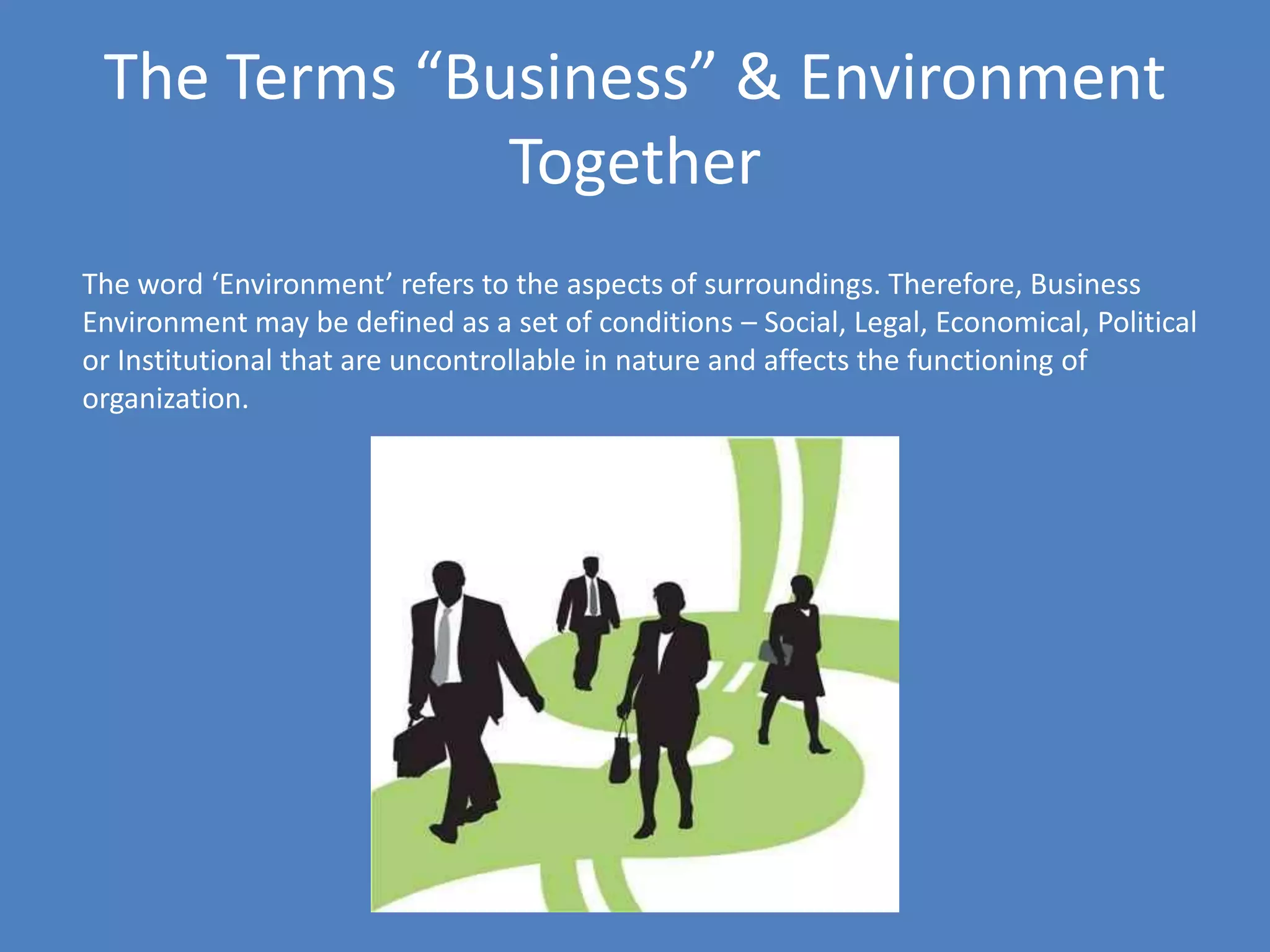 The Terms “Business” & Environment
              Together
The word ‘Environment’ refers to the aspects of surroundings. Therefore, Business
Environment may be defined as a set of conditions – Social, Legal, Economical, Political
or Institutional that are uncontrollable in nature and affects the functioning of
organization.
 