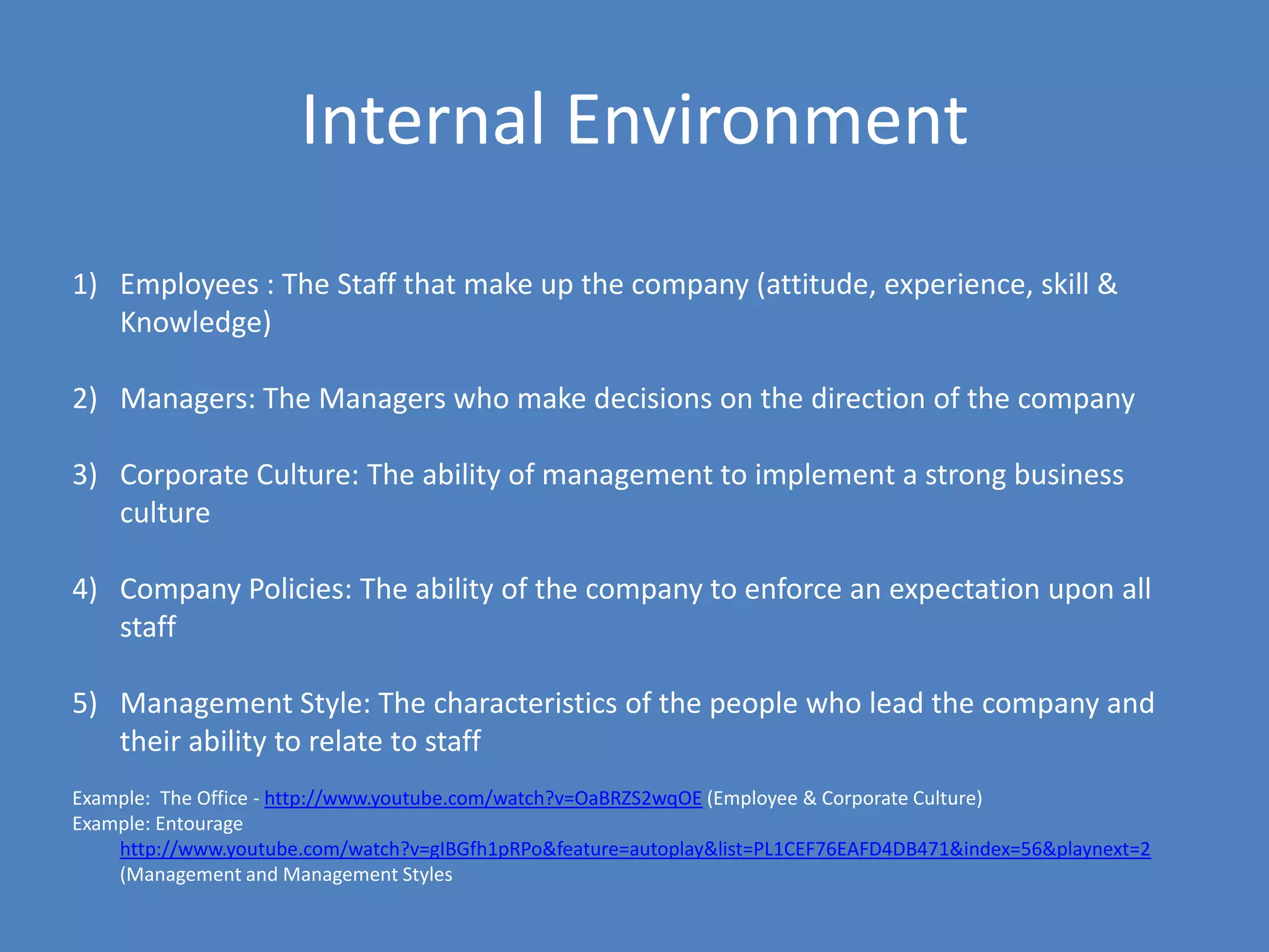 Internal Environment
1) Employees : The Staff that make up the company (attitude, experience, skill &
   Knowledge)

2) Managers: The Managers who make decisions on the direction of the company

3) Corporate Culture: The ability of management to implement a strong business
   culture

4) Company Policies: The ability of the company to enforce an expectation upon all
   staff

5) Management Style: The characteristics of the people who lead the company and
   their ability to relate to staff
Example: The Office - http://www.youtube.com/watch?v=OaBRZS2wqOE (Employee & Corporate Culture)
Example: Entourage
    http://www.youtube.com/watch?v=gIBGfh1pRPo&feature=autoplay&list=PL1CEF76EAFD4DB471&index=56&playnext=2
    (Management and Management Styles
 
