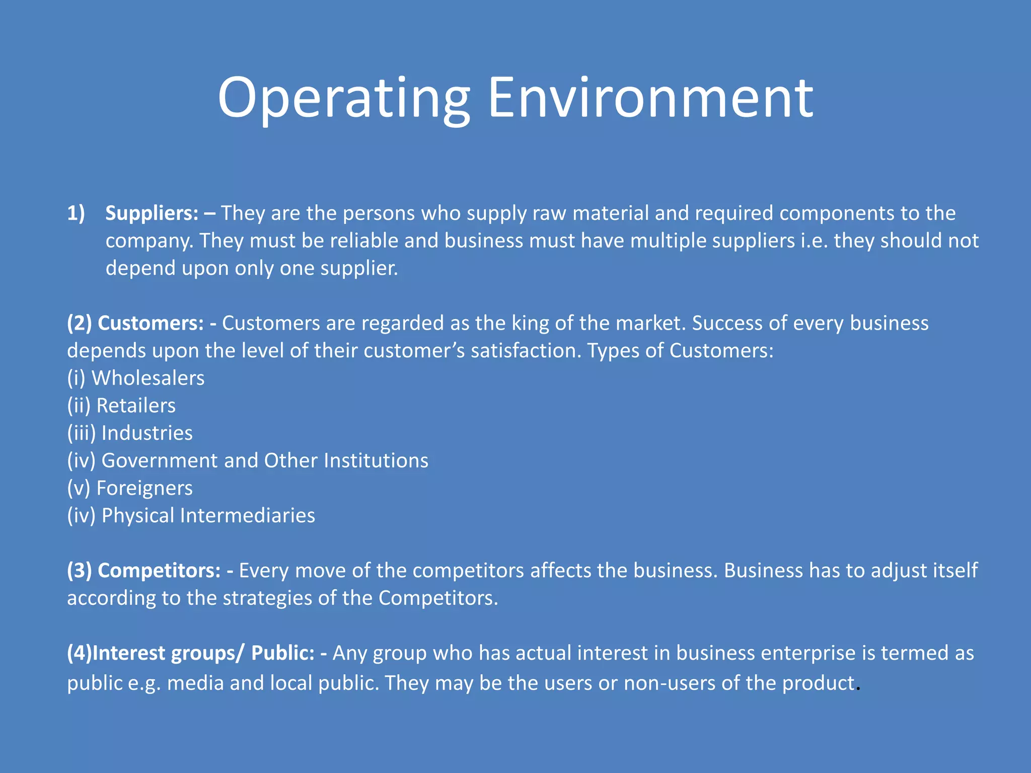 Operating Environment
1) Suppliers: – They are the persons who supply raw material and required components to the
   company. They must be reliable and business must have multiple suppliers i.e. they should not
   depend upon only one supplier.

(2) Customers: - Customers are regarded as the king of the market. Success of every business
depends upon the level of their customer’s satisfaction. Types of Customers:
(i) Wholesalers
(ii) Retailers
(iii) Industries
(iv) Government and Other Institutions
(v) Foreigners
(iv) Physical Intermediaries

(3) Competitors: - Every move of the competitors affects the business. Business has to adjust itself
according to the strategies of the Competitors.

(4)Interest groups/ Public: - Any group who has actual interest in business enterprise is termed as
public e.g. media and local public. They may be the users or non-users of the product.
 