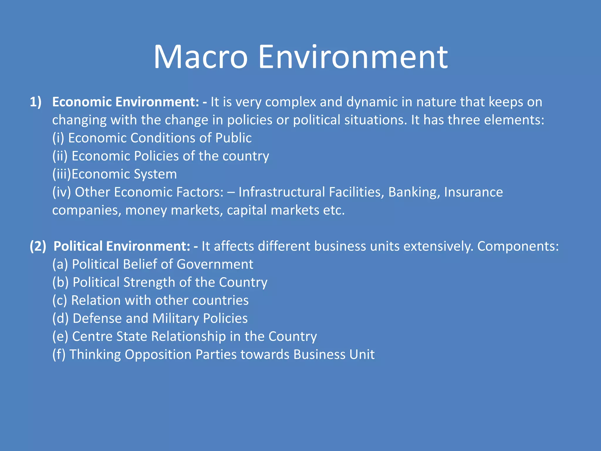 Macro Environment
1) Economic Environment: - It is very complex and dynamic in nature that keeps on
   changing with the change in policies or political situations. It has three elements:
   (i) Economic Conditions of Public
   (ii) Economic Policies of the country
   (iii)Economic System
   (iv) Other Economic Factors: – Infrastructural Facilities, Banking, Insurance
   companies, money markets, capital markets etc.

(2) Political Environment: - It affects different business units extensively. Components:
    (a) Political Belief of Government
    (b) Political Strength of the Country
    (c) Relation with other countries
    (d) Defense and Military Policies
    (e) Centre State Relationship in the Country
    (f) Thinking Opposition Parties towards Business Unit
 