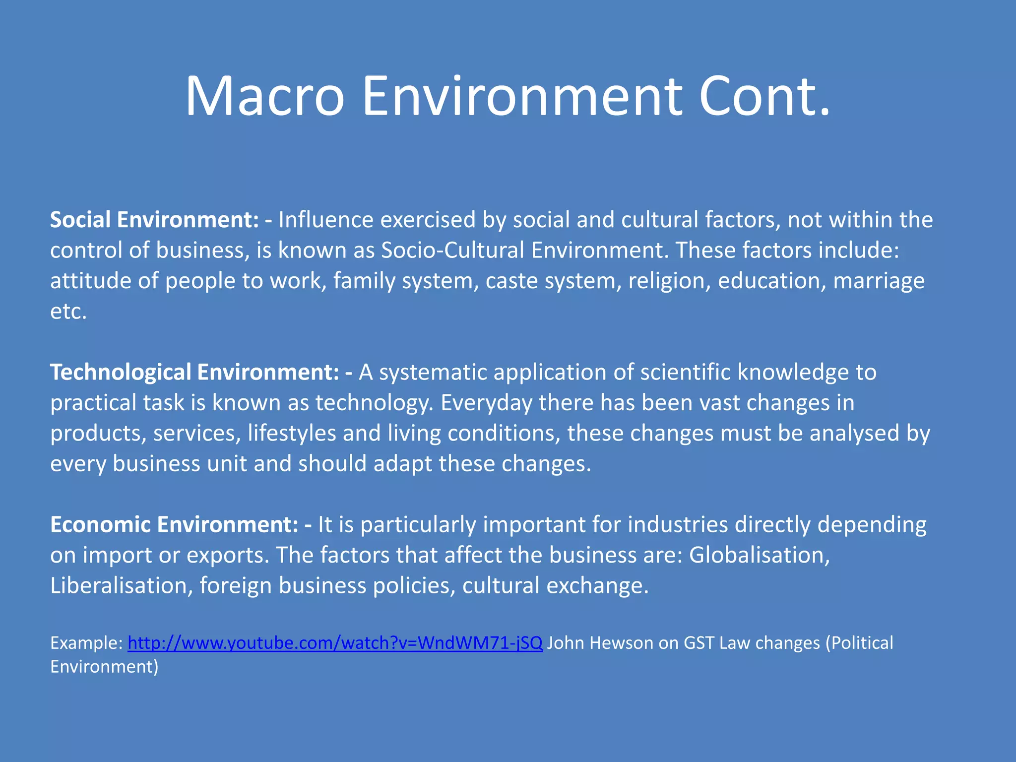 Macro Environment Cont.
Social Environment: - Influence exercised by social and cultural factors, not within the
control of business, is known as Socio-Cultural Environment. These factors include:
attitude of people to work, family system, caste system, religion, education, marriage
etc.

Technological Environment: - A systematic application of scientific knowledge to
practical task is known as technology. Everyday there has been vast changes in
products, services, lifestyles and living conditions, these changes must be analysed by
every business unit and should adapt these changes.

Economic Environment: - It is particularly important for industries directly depending
on import or exports. The factors that affect the business are: Globalisation,
Liberalisation, foreign business policies, cultural exchange.

Example: http://www.youtube.com/watch?v=WndWM71-jSQ John Hewson on GST Law changes (Political
Environment)
 