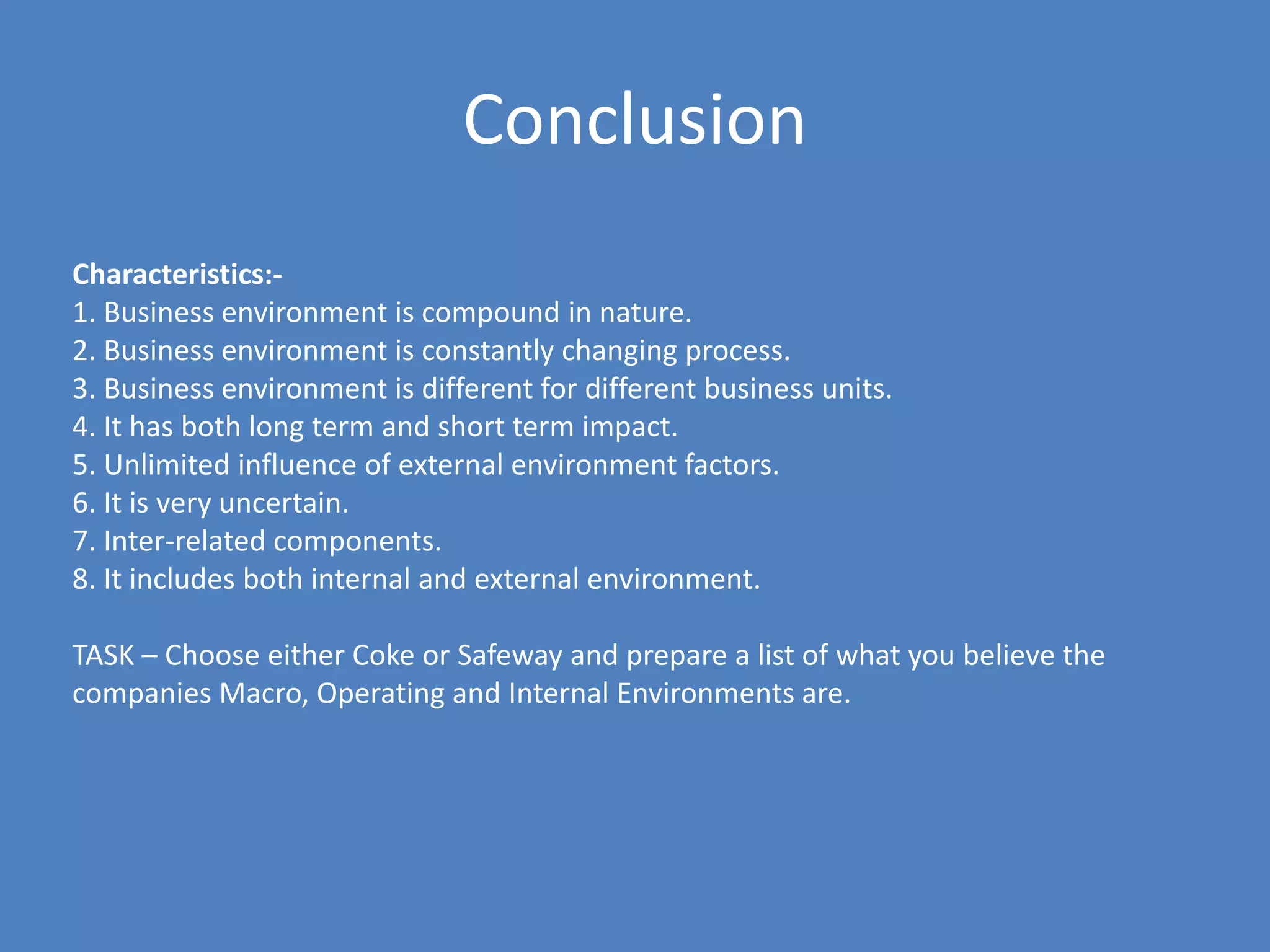 Conclusion
Characteristics:-
1. Business environment is compound in nature.
2. Business environment is constantly changing process.
3. Business environment is different for different business units.
4. It has both long term and short term impact.
5. Unlimited influence of external environment factors.
6. It is very uncertain.
7. Inter-related components.
8. It includes both internal and external environment.

TASK – Choose either Coke or Safeway and prepare a list of what you believe the
companies Macro, Operating and Internal Environments are.
 
