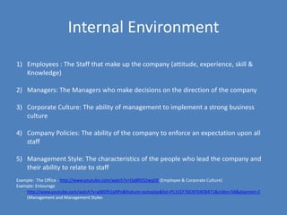 Internal Environment
1) Employees : The Staff that make up the company (attitude, experience, skill &
   Knowledge)

2) Managers: The Managers who make decisions on the direction of the company

3) Corporate Culture: The ability of management to implement a strong business
   culture

4) Company Policies: The ability of the company to enforce an expectation upon all
   staff

5) Management Style: The characteristics of the people who lead the company and
   their ability to relate to staff
Example: The Office - http://www.youtube.com/watch?v=OaBRZS2wqOE (Employee & Corporate Culture)
Example: Entourage
    http://www.youtube.com/watch?v=gIBGfh1pRPo&feature=autoplay&list=PL1CEF76EAFD4DB471&index=56&playnext=2
    (Management and Management Styles
 