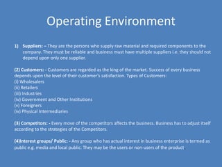 Operating Environment
1) Suppliers: – They are the persons who supply raw material and required components to the
   company. They must be reliable and business must have multiple suppliers i.e. they should not
   depend upon only one supplier.

(2) Customers: - Customers are regarded as the king of the market. Success of every business
depends upon the level of their customer’s satisfaction. Types of Customers:
(i) Wholesalers
(ii) Retailers
(iii) Industries
(iv) Government and Other Institutions
(v) Foreigners
(iv) Physical Intermediaries

(3) Competitors: - Every move of the competitors affects the business. Business has to adjust itself
according to the strategies of the Competitors.

(4)Interest groups/ Public: - Any group who has actual interest in business enterprise is termed as
public e.g. media and local public. They may be the users or non-users of the product.
 