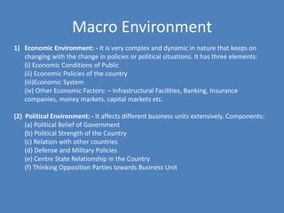 Macro Environment
1) Economic Environment: - It is very complex and dynamic in nature that keeps on
   changing with the change in policies or political situations. It has three elements:
   (i) Economic Conditions of Public
   (ii) Economic Policies of the country
   (iii)Economic System
   (iv) Other Economic Factors: – Infrastructural Facilities, Banking, Insurance
   companies, money markets, capital markets etc.

(2) Political Environment: - It affects different business units extensively. Components:
    (a) Political Belief of Government
    (b) Political Strength of the Country
    (c) Relation with other countries
    (d) Defense and Military Policies
    (e) Centre State Relationship in the Country
    (f) Thinking Opposition Parties towards Business Unit
 