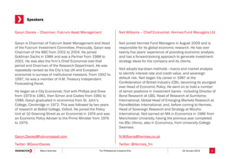 Speakers
Gavyn Davies – Chairman, Fulcrum Asset Management

Neil Williams – Chief Economist, Hermes Fund Managers Ltd

Gavyn is Chairman of Fulcrum Asset Management and Head
of the Fulcrum Investment Committee. Previously, Gavyn was
Chairman of the BBC from 2001 to 2004. He joined
Goldman Sachs in 1986 and was a Partner from 1988 to
2001. He was also the firm’s Chief Economist over that
period and Chairman of the Research Department. He was
repeatedly ranked as the City’s top UK and European
economist in surveys of institutional investors. From 1992 to
1997, he was a member of H.M. Treasury Independent
Forecasting Panel.

Neil joined Hermes Fund Managers in August 2009 and is
responsible for its global economic research. He has over
twenty five years’ experience of providing economic analysis,
and has a forward-looking approach to generate investment
strategy ideas for the company and its clients.

He began as a City Economist, first with Phillips and Drew
from 1979 to 1981, then Simon and Coates from 1981 to
1986. Gavyn graduated in economics from St. John’s
College, Cambridge in 1972. This was followed by two years
of research at Balliol College, Oxford. He joined the Policy
Unit at 10 Downing Street as an Economist in 1974 and was
an Economic Policy Adviser to the Prime Minister from 1976
to 1979.

Neil adopts top-down methods - macro and market analysis
to identify interest rate and credit value, and sovereign
default risk. Neil began his career in 1987 at the
Confederation of British Industry (CBI), becoming its youngest
ever Head of Economic Policy. He went on to hold a number
of senior positions in investment banks - including Director of
Bond Research at UBS, Head of Research at Sumitomo
International, Global Head of Emerging Markets Research at
PaineWebber International, and, before coming to Hermes,
Head of Sovereign Research and Strategy at Mizuho
International. Neil earned an MA in Economics in 1986 from
Manchester University, having the previous year completed
his BSc (Hons), also in Economics, from University College
Swansea.

Gavyn.Davies@fulcrumasset.com

N.Williams@hermes.co.uk

Twitter: @GavynDavies

Twitter: @Hermes_fm

Macro Overview

For Professional Investors Only

22 January 2014

3

 