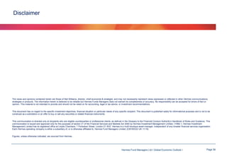 Disclaimer

The views and opinions contained herein are those of Neil Williams, director, chief economist & strategist, and may not necessarily represent views expressed or reflected in other Hermes communications,
strategies or products. The information herein is believed to be reliable but Hermes Funds Managers does not warrant its completeness or accuracy. No responsibility can be accepted for errors of fact or
opinion. This material is not intended to provide and should not be relied on for accounting, legal or tax advice, or investment recommendations.
This document has no regard to the specific investment objectives, financial situation or particular needs of any specific recipient. This document is published solely for informational purposes and is not to be
construed as a solicitation or an offer to buy or sell any securities or related financial instruments.
This communication is directed only at recipients who are eligible counterparties or professional clients, as defined in the Glossary to the Financial Conduct Authority’s Handbook of Rules and Guidance. This
communication is issued and approved only for the purposes of section 21 of the Financial Services and Markets Act 2000 by Hermes Investment Management Limited. (“HIML”). Hermes Investment
Management Limited has its registered office at Lloyds Chambers, 1 Portsoken Street, London E1 8HZ. Hermes is a multi-boutique asset manager, independent of any broader financial services organisation.
Each Hermes operating company is either a subsidiary of, or is otherwise affiliated to, Hermes Fund Managers Limited. [CM100322 UK 11/10]
Figures, unless otherwise indicated, are sourced from Hermes.

Hermes Fund Managers Ltd I Global Economic Outlook I

Page 56

 