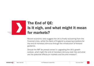 The End of QE:
Is it nigh, and what might it mean
for markets?
Recent economic data suggest the UK is finally recovering from the
financial crisis, whilst the Bank of England is preparing investors for
the end of monetary stimulus through the introduction of forward
guidance.
Should the IMF be proved correct in upgrading the UK’s growth
outlook, what might the end of monetary stimulus look like and what
are the potential effects on markets and the end investor?

Macro Overview

For Professional Investors Only

22 January 2014

57

 