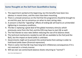 Some Thoughts on the Exit From Quantitative Easing
1. The experiment worked at the beginning, but the benefits have been less
obvious in recent times, and the costs have been mounting.
2. There is a broad consensus on the Fed that the programme should be brought to
an end this year, but no consensus on when to start raising rates.
3. A concern is that the “signalling” effects of ending QE will lead to an unintended
tightening in monetary conditions.
4. The BoJ is replacing a great deal of the global monetary stimulus which
previously came from the Fed, and the ECB may have to start QE as well.
5. The Fed intends to raise rates before reducing the size of its balance sheet.
6. The technical mechanisms needed to exit QE are available to the Fed (and the
BoE), but the impact on bond yields is unknown.
7. Governments might act to prevent the central banks from exiting in order to
hold bond yields down (financial repression).
8. There is some risk that QE may have long term inflationary consequences if it is
not reversed in a timely manner.
9. Will we ever see central bank balance sheets returning to “normal”?
Source: Fulcrum Asset Management LLP

58

 