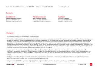 Austin Friars House, 2-6 Austin Friars, London EC2N 2HD

Telephone : +44 (0) 20 7250 3331

www.redington.co.uk

Contacts
David Bennett

Pete Drewienkiewicz

Gurjit Dehl

Head of Investment Consulting
Direct Line: 0203 326 7147
David.Bennett@redington.co.uk

Head of Manager Research
Direct Line: 0203 326 7138
Pete.Drewienkiewicz@redington.co.uk

Education & Research
Direct Line: 0203 326 7102
Gurjit.Dehl@redington.co.uk

Disclaimer
For professional investors only. Not suitable for private customers.
The information herein was obtained from various sources. We do not guarantee every aspect of its accuracy. The information is for your private information and is for discussion
purposes only. A variety of market factors and assumptions may affect this analysis, and this analysis does not reflect all possible loss scenarios. There is no certainty that the
parameters and assumptions used in this analysis can be duplicated with actual trades. Any historical exchange rates, interest rates or other reference rates or prices which
appear above are not necessarily indicative of future exchange rates, interest rates, or other reference rates or prices. Neither the information, recommendations or opinions
expressed herein constitutes an offer to buy or sell any securities, futures, options, or investment products on your behalf. Unless otherwise stated, any pricing information in this
message is indicative only, is subject to change and is not an offer to transact. Where relevant, the price quoted is exclusive of tax and delivery costs. Any reference to the terms
of executed transactions should be treated as preliminary and subject to further due diligence.
Redington Ltd are investment consultants regulated by the Financial Conduct Authority. We do not advise on all implications of the transactions described herein. This
information is for discussion purposes and prior to undertaking any trade, you should also discuss with your professional tax, accounting and / or other relevant advisers how
such particular trade(s) affect you. All analysis (whether in respect of tax, accounting, law or of any other nature), should be treated as illustrative only and not relied upon as
accurate.
©Redington Limited 2014. All rights reserved. No reproduction, copy, transmission or translation in whole or in part of this presentation may be made without permission.
Application for permission should be made to Redington Limited at the address below.
Redington Limited (6660006) is registered in England and Wales. Registered office: Austin Friars House, 2-6 Austin Friars, London EC2N 2HD
Macro Overview

For Professional Investors Only

22 January 2014

62

 