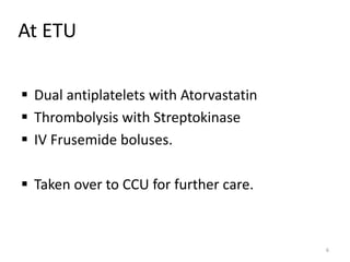 At ETU
 Dual antiplatelets with Atorvastatin
 Thrombolysis with Streptokinase
 IV Frusemide boluses.
 Taken over to CCU for further care.
6
 
