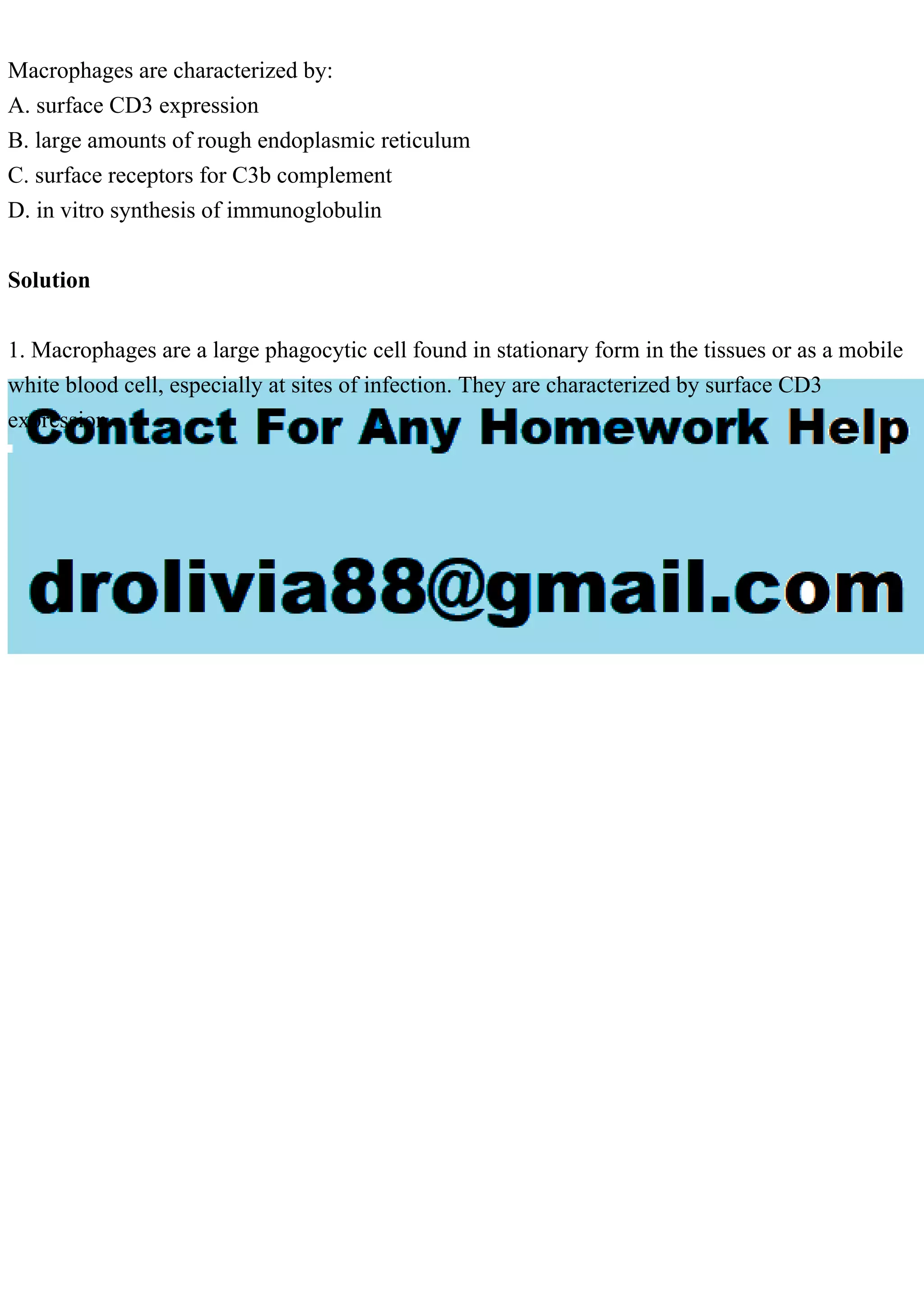 Macrophages are characterized by:
A. surface CD3 expression
B. large amounts of rough endoplasmic reticulum
C. surface receptors for C3b complement
D. in vitro synthesis of immunoglobulin
Solution
1. Macrophages are a large phagocytic cell found in stationary form in the tissues or as a mobile
white blood cell, especially at sites of infection. They are characterized by surface CD3
expression.
