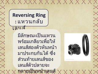 Reversing Ring
 : แหวนกลับ
เลนส์
  มีลักษณะเป็นแหวน
  พร้อมเกลียวเพื่อให้
  เลนส์สองตัวหันหน้า
  มาประกบกันได้ ซึ่ง
  ส่วนท้ายเลนส์ของ
  เลนส์ตัวปลายจะ
  กลายเป็นหน้าเลนส์
 