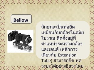 Bellow
         ลักษณะเป็นท่อยึด
         เหมือนกับกล้องในสมัย
         โบราณ ติดตั้งอยู่ที่
         ตำาแหน่งระหว่างกล้อง
         และเลนส์ (หลักการ
         เดียวกับ Extension
         Tube) สามารถยึด-หด
         ระยะได้อย่างอิสระโดย
 