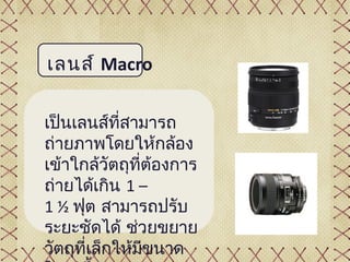 เลนส์ Macro

เป็นเลนส์ที่สามารถ
ถ่ายภาพโดยให้กล้อง
เข้าใกล้วัตถุที่ต้องการ
ถ่ายได้เกิน 1 –
1 ½ ฟุต สามารถปรับ
ระยะชัดได้ ช่วยขยาย
วัตถุที่เล็กให้มขนาด
                ี
 