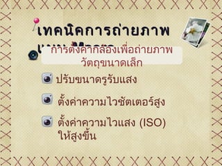 เทคนิค การถ่า ยภาพ
แบบ Macro อถ่ายภาพ
  การตั้งค่ากล้องเพื่
       วัตถุขนาดเล็ก
  ปรับขนาดรูรับแสง

   ตั้งค่าความไวชัตเตอร์สง
                         ู
   ตั้งค่าความไวแสง (ISO)
   ให้สงขึน
         ู ้
 