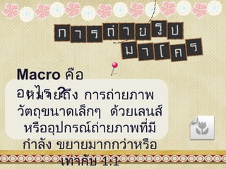 Macro คือ
อะไร ? ง การถ่ายภาพ
 หมายถึ
วัตถุขนาดเล็กๆ ด้วยเลนส์
 หรืออุปกรณ์ถายภาพที่มี
               ่
 กำาลัง ขยายมากกว่าหรือ
        เท่ากับ 1:1
 