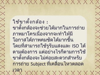 ใช้ข าตั้ง กล้อ ง :
ขาตั้งกล้องจะช่วยได้มากในการถ่าย
ภาพมาโครเนื่องจากจะทำาให้มี
โอกาสได้ภาพคมชัดได้มากขึ้น
โดยที่สามารถใช้รูรับแสงและ ISO ได้
ตามต้องการ แต่อย่างไรก็ตามการใช้
ขาตั้งกล้องจะไม่คอยสะดวกสำาหรับ
                    ่
การถ่าย Subject ที่เคลื่อนไหวตลอด
เวลา
 