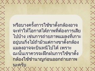 หรือบางครั้งการใช้ขาตั้งกล้องอาจ
จะทำาให้โอกาสได้ภาพที่ต้องการเสีย
ไปบ้าง เช่นการถ่ายภาพแมลงที่เกาะ
อยูบนกิ่งไม้ถ้ามัวแต่กางขาตั้งกล้อง
   ่
แมลงอาจจะบินหนีไปได้ เพราะ
ฉะนั้นเราควรจะฝึกฝนการใช้ขาตั้ง
กล้องใช้ชำานาญก่อนออกถ่ายภาพ
นะครับ
 