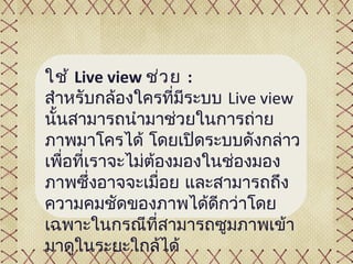 ใช้ Live view ช่ว ย :
สำำหรับกล้องใครที่มีระบบ Live view
นั้นสำมำรถนำำมำช่วยในกำรถ่ำย
ภำพมำโครได้ โดยเปิดระบบดังกล่ำว
เพื่อที่เรำจะไม่ต้องมองในช่องมอง
ภำพซึ่งอำจจะเมื่อย และสำมำรถถึง
ควำมคมชัดของภำพได้ดีกว่ำโดย
เฉพำะในกรณีที่สำมำรถซูมภำพเข้ำ
มำดูในระยะใกล้ได้
 