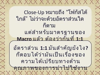 Close-Up หมายถึง “โฟกัสได้
 ใกล้” ไม่วาจะด้วยอัตราส่วนใด
            ่
              ก็ตาม
     แต่ส ำา หรับ มาตรฐานของ
 Macro แล้ว ต้อ งว่า กัน ที่ 1:1
       เป็น ต้น ไปเท่า นัญ ยัง ไง?
อัต ราส่ว น 1:1 มัน สำา คั้น
 ก็ต อบได้ว ่า มัน เป็น เรื่อ งของ
   ความได้เ ปรีย บทางด้า น
คุณ ภาพของการนำา ไปใช้ง าน
 