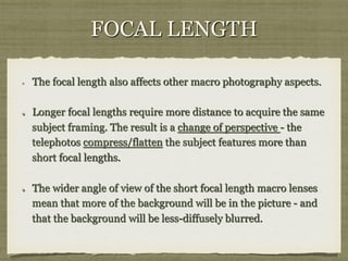 FOCAL LENGTH
! 

! 

! 

The focal length also affects other macro photography aspects.
Longer focal lengths require more distance to acquire the same
subject framing. The result is a change of perspective - the
telephotos compress/flatten the subject features more than
short focal lengths.
The wider angle of view of the short focal length macro lenses
mean that more of the background will be in the picture - and
that the background will be less-diffusely blurred.

 