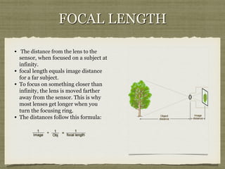 FOCAL LENGTH
•  The distance from the lens to the

sensor, when focused on a subject at
infinity.
•  focal length equals image distance
for a far subject.
•  To focus on something closer than
infinity, the lens is moved farther
away from the sensor. This is why
most lenses get longer when you
turn the focusing ring.
•  The distances follow this formula:

 